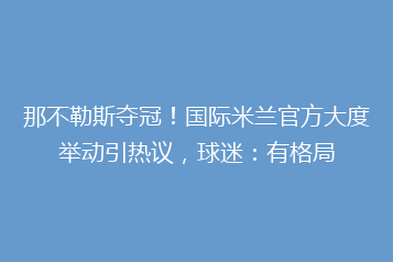 那不勒斯夺冠!国际米兰官方大度举动引热议,球迷:有格局