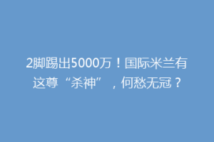 2脚踢出5000万！国际米兰有这尊“杀神”，何愁无冠？