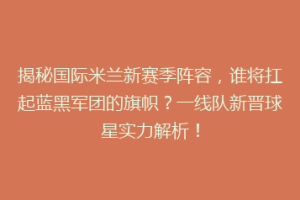 揭秘国际米兰新赛季阵容，谁将扛起蓝黑军团的旗帜？一线队新晋球星实力解析！