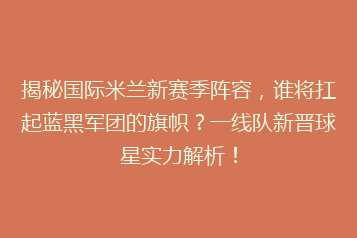 揭秘国际米兰新赛季阵容,谁将扛起蓝黑军团的旗帜?一线队新晋球星实力解析!
