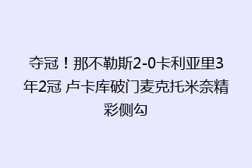 夺冠!那不勒斯2-0卡利亚里3年2冠 卢卡库破门麦克托米奈精彩侧勾