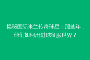 揭秘国际米兰传奇球星：那些年，他们如何用进球征服世界？