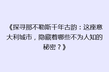 《探寻那不勒斯千年古韵：这座意大利城市，隐藏着哪些不为人知的秘密？》