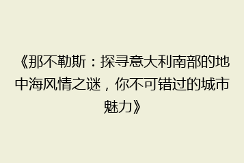 《那不勒斯:探寻意大利南部的地中海风情之谜,你不可错过的城市魅力》