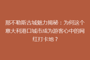 那不勒斯古城魅力揭秘：为何这个意大利港口城市成为游客心中的网红打卡地？