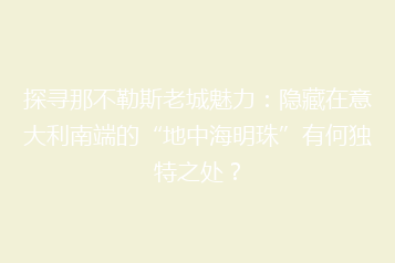 探寻那不勒斯老城魅力:隐藏在意大利南端的“地中海明珠”有何独特之处?