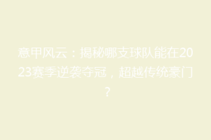 意甲风云：揭秘哪支球队能在2023赛季逆袭夺冠，超越传统豪门？
