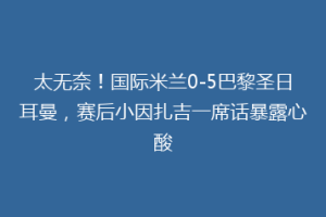太无奈！国际米兰0-5巴黎圣日耳曼，赛后小因扎吉一席话暴露心酸
