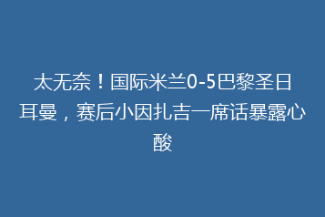 太无奈!国际米兰0-5巴黎圣日耳曼,赛后小因扎吉一席话暴露心酸