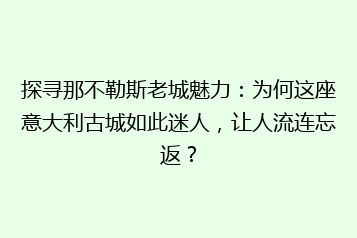 探寻那不勒斯老城魅力:为何这座意大利古城如此迷人,让人流连忘返?