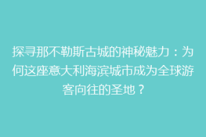探寻那不勒斯古城的神秘魅力：为何这座意大利海滨城市成为全球游客向往的圣地？