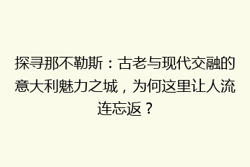 探寻那不勒斯:古老与现代交融的意大利魅力之城,为何这里让人流连忘返?