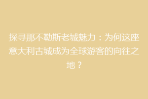 探寻那不勒斯老城魅力：为何这座意大利古城成为全球游客的向往之地？