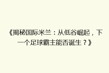 《揭秘国际米兰:从低谷崛起,下一个足球霸主能否诞生?》