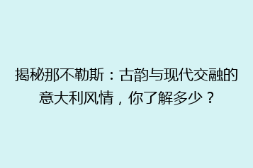 揭秘那不勒斯:古韵与现代交融的意大利风情,你了解多少?