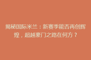 揭秘国际米兰：新赛季能否再创辉煌，超越豪门之路在何方？