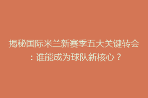 揭秘国际米兰新赛季五大关键转会：谁能成为球队新核心？