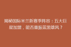 揭秘国际米兰新赛季阵容：五大巨星加盟，能否重振蓝黑雄风？