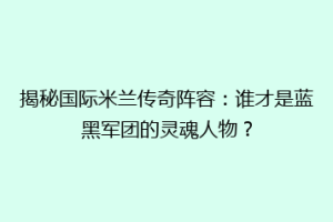 揭秘国际米兰传奇阵容：谁才是蓝黑军团的灵魂人物？