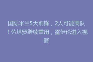 国际米兰5大前锋，2人可能离队！劳塔罗继续重用，霍伊伦进入视野