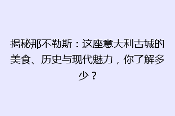 揭秘那不勒斯:这座意大利古城的美食、历史与现代魅力,你了解多少?