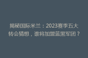 揭秘国际米兰：2023赛季五大转会猜想，谁将加盟蓝黑军团？