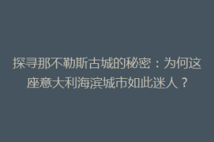 探寻那不勒斯古城的秘密：为何这座意大利海滨城市如此迷人？