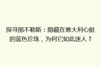 探寻那不勒斯:隐藏在意大利心脏的蓝色珍珠,为何它如此迷人?