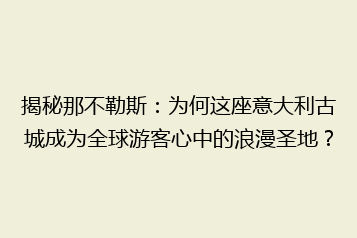 揭秘那不勒斯:为何这座意大利古城成为全球游客心中的浪漫圣地?