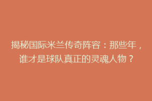 揭秘国际米兰传奇阵容：那些年，谁才是球队真正的灵魂人物？