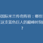 揭秘国际米兰传奇阵容：哪些球星曾在这支蓝色巨人的巅峰时刻闪耀？