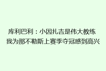 库利巴利：小因扎吉是伟大教练 我为那不勒斯上赛季夺冠感到高兴