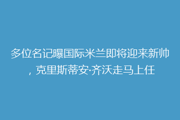 多位名记曝国际米兰即将迎来新帅，克里斯蒂安·齐沃走马上任