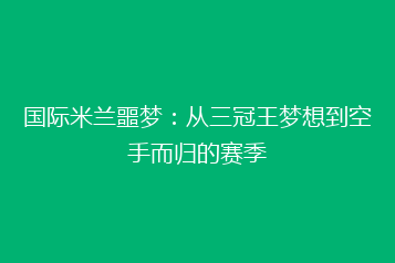 国际米兰噩梦:从三冠王梦想到空手而归的赛季