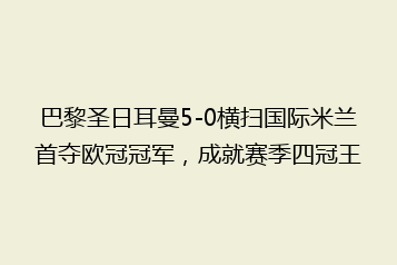 巴黎圣日耳曼5-0横扫国际米兰首夺欧冠冠军,成就赛季四冠王