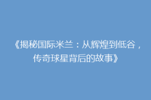 《揭秘国际米兰：从辉煌到低谷，传奇球星背后的故事》