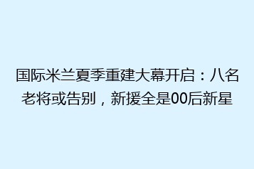 国际米兰夏季重建大幕开启:八名老将或告别,新援全是00后新星