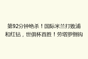 第92分钟绝杀!国际米兰打败浦和红钻,世俱杯首胜!劳塔罗倒钩