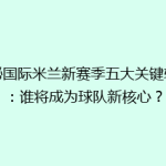 揭秘国际米兰新赛季五大关键转会：谁将成为球队新核心？