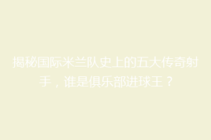 揭秘国际米兰队史上的五大传奇射手，谁是俱乐部进球王？