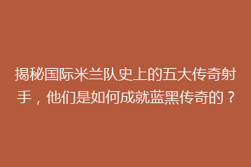 揭秘国际米兰队史上的五大传奇射手,他们是如何成就蓝黑传奇的?