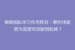 揭秘国际米兰传奇阵容：哪些球星曾为蓝黑军团披荆斩棘？