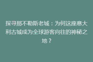 探寻那不勒斯老城：为何这座意大利古城成为全球游客向往的神秘之地？