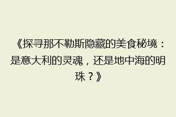 《探寻那不勒斯隐藏的美食秘境:是意大利的灵魂,还是地中海的明珠?》