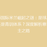 揭秘国际米兰崛起之谜：是球星战术还是青训体系？深度解析意甲霸主之路