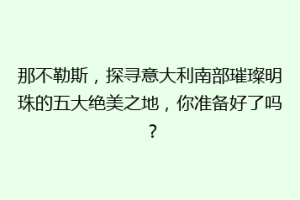 那不勒斯，探寻意大利南部璀璨明珠的五大绝美之地，你准备好了吗？