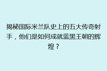 揭秘国际米兰队史上的五大传奇射手,他们是如何成就蓝黑王朝的辉煌?