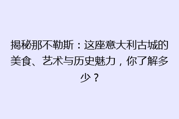 揭秘那不勒斯:这座意大利古城的美食、艺术与历史魅力,你了解多少?