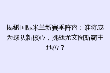揭秘国际米兰新赛季阵容：谁将成为球队新核心，挑战尤文图斯霸主地位？
