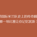 揭秘国际米兰队史上的传奇瞬间：哪一场比赛让你记忆犹新？